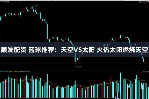 顺发配资 篮球推荐：天空VS太阳 火热太阳燃烧天空