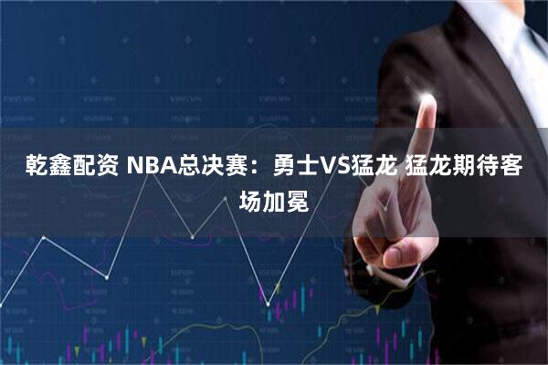 乾鑫配资 NBA总决赛：勇士VS猛龙 猛龙期待客场加冕