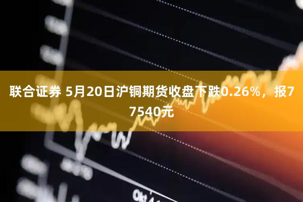 联合证券 5月20日沪铜期货收盘下跌0.26%，报77540元