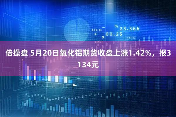倍操盘 5月20日氧化铝期货收盘上涨1.42%，报3134元