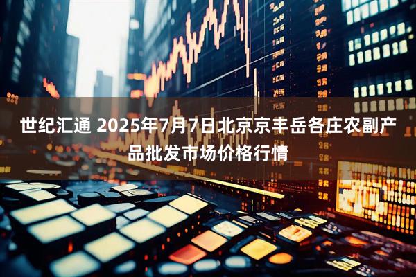 世纪汇通 2025年7月7日北京京丰岳各庄农副产品批发市场价格行情