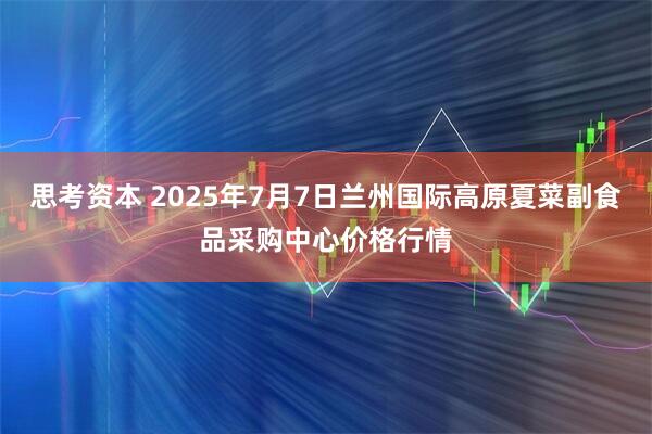 思考资本 2025年7月7日兰州国际高原夏菜副食品采购中心价格行情