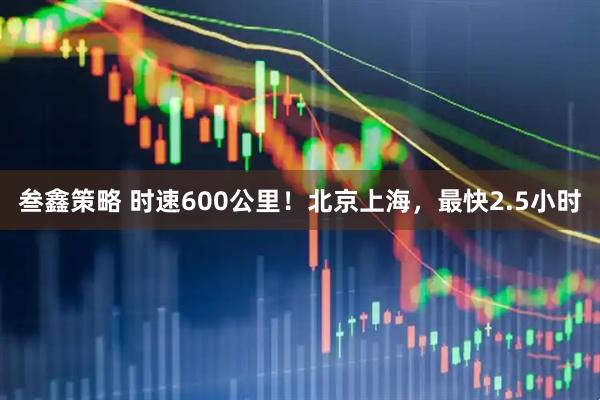 叁鑫策略 时速600公里！北京上海，最快2.5小时