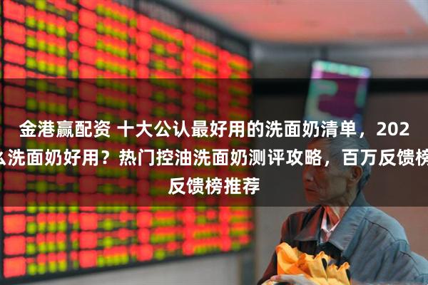 金港赢配资 十大公认最好用的洗面奶清单，2026什么洗面奶好用？热门控油洗面奶测评攻略，百万反馈榜推荐