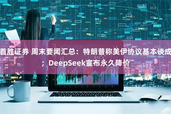 首胜证券 周末要闻汇总：特朗普称美伊协议基本谈成；DeepSeek宣布永久降价