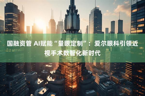 国融资管 AI赋能“量眼定制”：爱尔眼科引领近视手术数智化新时代