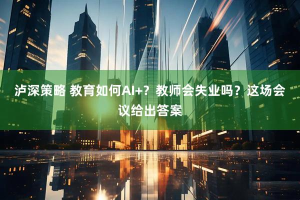 泸深策略 教育如何AI+？教师会失业吗？这场会议给出答案